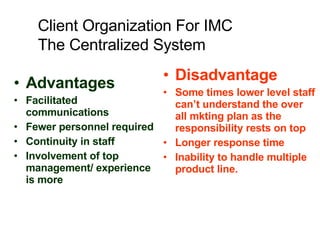 Advantages Facilitated communications Fewer personnel required Continuity in staff Involvement of top management/ experience is more  Disadvantage Some times lower level staff can’t understand the over all mkting plan as the responsibility rests on top  Longer response time Inability to handle multiple product line. Client Organization For IMC The Centralized System 