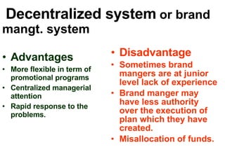 Decentralized system  or brand mangt. system Advantages More flexible in term of promotional programs Centralized managerial  attention Rapid response to the problems. Disadvantage Sometimes brand mangers are at junior level lack of experience  Brand manger may have less authority over the execution of plan which they have created. Misallocation of funds. 