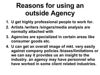 Reasons for using an outside Agency U get highly professional people to work for. Artists /writers /singers/media analysis are normally attached with Agencies are specialized in certain areas like consumer goods etc. U can get an overall image of mkt. very easily against company policies /biases/limitations or we can say it provides us an insight to the industry. an agency may have personnel who have worked in some client related industries.  