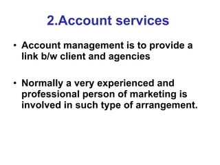 2.Account services   Account management is to provide a link b/w client and agencies   Normally a very experienced and professional person of marketing is involved in such type of arrangement. 