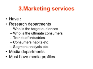 3.Marketing services Have : Research departments  Who is the target audiences Who is the ultimate consumers  Trends of industries  Consumers habits etc  Segment analysis etc. Media departments Must have media profiles  