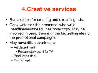 4.Creative services Responsible for creating and executing ads. Copy writers: r the personnel who write ,headlines/subhead lines/body copy. May be involved in basic theme or the big selling idea of the promotional campaigns. May have diff. departments  Art department Prepare story board for TV Production dept. Traffic dept. 
