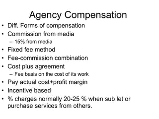 Agency Compensation  Diff. Forms of compensation Commission from media 15% from media  Fixed fee method  Fee-commission combination Cost plus agreement Fee basis on the cost of its work  Pay actual cost+profit margin Incentive based  % charges normally 20-25 % when sub let or purchase services from others. 