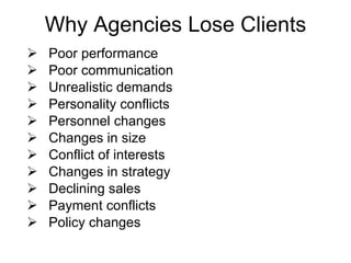 Why Agencies Lose Clients Poor performance Poor communication Unrealistic demands Personality conflicts Personnel changes Changes in size Conflict of interests Changes in strategy Declining sales Payment conflicts Policy changes 