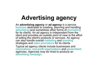 Advertising agency An  advertising agency  or  ad agency  is a service  business  dedicated to creating, planning and handling  advertising  (and sometimes other forms of  promotion ) for its clients. An ad agency is independent from the client and provides an outside point of view to the effort of selling the client's products or services. An agency can also handle overall  marketing  and  branding  strategies and  sales promotions  for its clients. Typical ad agency clients include businesses and  corporations ,  non-profit organizations  and  government  agencies. Agencies may be hired to produce an  advertising campaign . 