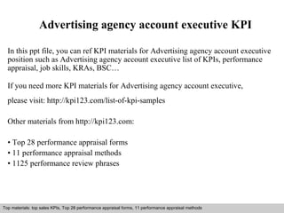 Advertising agency account executive KPI 
In this ppt file, you can ref KPI materials for Advertising agency account executive 
position such as Advertising agency account executive list of KPIs, performance 
appraisal, job skills, KRAs, BSC… 
If you need more KPI materials for Advertising agency account executive, 
please visit: http://kpi123.com/list-of-kpi-samples 
Other materials from http://kpi123.com: 
• Top 28 performance appraisal forms 
• 11 performance appraisal methods 
• 1125 performance review phrases 
Top materials: top sales KPIs, Top 28 performance appraisal forms, 11 performance appraisal methods 
Interview questions and answers – free download/ pdf and ppt file 
 