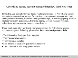 Advertising agency account manager interview thank you letter 
In this file, you can ref interview thank you letter materials for Advertising agency 
account manager position such as Advertising agency account manager interview 
thank you letter samples, interview thank you letter tips, Advertising agency account 
manager interview questions, Advertising agency account manager resumes, 
Advertising agency account manager cover letter … 
If you need more interview thank you letter materials for Advertising agency 
account manager as following, please visit: interviewthankyouletter.info 
• Top 8 interview thank you letter samples 
• Top 7 cover letter samples 
• Top 8 resumes samples 
• Free ebook: 75 interview questions and answers 
• Top 12 secrets to win every job interviews 
Top materials: top 7 interview thank you lettersamples, top 8 resumes samples, free ebook: 75 interview questions and answer 
Interview questions and answers – free download/ pdf and ppt file 
 