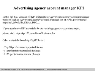 Advertising agency account manager KPI 
In this ppt file, you can ref KPI materials for Advertising agency account manager 
position such as Advertising agency account manager list of KPIs, performance 
appraisal, job skills, KRAs, BSC… 
If you need more KPI materials for Advertising agency account manager, 
please visit: http://kpi123.com/list-of-kpi-samples 
Other materials from http://kpi123.com: 
• Top 28 performance appraisal forms 
• 11 performance appraisal methods 
• 1125 performance review phrases 
Top materials: top sales KPIs, Top 28 performance appraisal forms, 11 performance appraisal methods 
Interview questions and answers – free download/ pdf and ppt file 
 