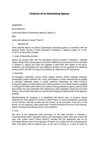 Contract of an Advertising Agency
AGREEMENT
By and Between
[name and address of advertising agency] (“Agency”),
AND
[name and address of client] (“Client”).
1. Appointment
Client appoints Agency as Client’s [exclusive]lxx advertising agency in connection with the
products and/or services of Client described in Schedule 1, attached hereto, for a term
(“Term”) as hereinafter provided.
2. Scope of Advertising Services
Agency will provide Client with the advertising services provided in Schedule 2, attached
hereto. Should Client request Agency to perform additional services beyond what is provided
in Schedule 2, Agency and Client will negotiate in good faith with respect to the terms,
conditions, and compensation for such additional services. lxxi Any agreement for additional
services will be set forth in writing and considered an addendum to this Agreement.
3. Ownership
All campaigns, trademarks, service marks, slogans, artwork, written materials, drawings,
photographs, graphic materials, film, music, transcriptions, or other materials that are subject
to copyright, trademark, patent, or similar protection (collectively, the “Work Product”)
produced by Agency are the property of the Client provided: (1) such Work Product is accepted
in writing by the Client within twelve (12) months of being proposed by Agency; and (2) Client
pays all fees and costs associated with creating and, where applicable, producing such Work
Product. Work Product that does not meet the two foregoing conditions shall remain Agency’s
property.
Notwithstanding the foregoing, it is understood that Agency may, on occasion, license
materials from third parties for inclusion in Work Product. In such circumstances, ownership
of such licensed materials remains with the licensor at the conclusion of the term of the
license. In such instances, Client agrees that it remains bound by the terms of such licenses.
Agency will keep Client informed of any such limitations.
4. Term
The term of this Agreement shall commence on the date provided in Schedule 1
(“Commencement Date”) and shall continue until terminated by either party upon ninety (90)
days’ prior written notice (“Notice Period”), provided that this Agreement may not be
terminated effective prior to the expiration of twelve (12) months from the Commencement
Date. lxxiii Notice shall be deemed given on the day of mailing or, in case of notice by
 