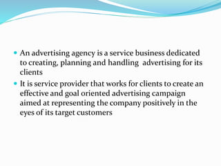  An advertising agency is a service business dedicated
to creating, planning and handling advertising for its
clients
 It is service provider that works for clients to create an
effective and goal oriented advertising campaign
aimed at representing the company positively in the
eyes of its target customers
 