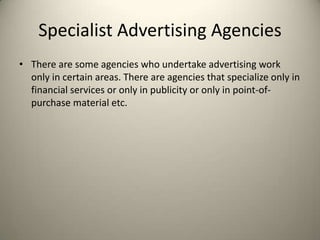 Specialist Advertising AgenciesThere are some agencies who undertake advertising work only in certain areas. There are agencies that specialize only in financial services or only in publicity or only in point-of-purchase material etc.