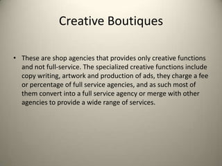 Creative BoutiquesThese are shop agencies that provides only creative functions and not full-service. The specialized creative functions include copy writing, artwork and production of ads, they charge a fee or percentage of full service agencies, and as such most of them convert into a full service agency or merge with other agencies to provide a wide range of services.