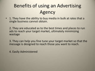 Benefits of using an Advertising Agency  1. They have the ability to buy media in bulk at rates that a single business cannot obtain. 2. They are educated as to the best times and places to run ads to reach your target market, ultimately minimizing wastage3. They can help you fine tune your target market so that the message is designed to reach those you want to reach.    4. Easily Administered 