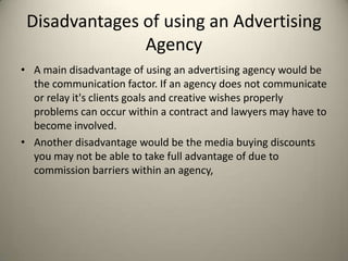 Disadvantages of using an Advertising AgencyA main disadvantage of using an advertising agency would be the communication factor. If an agency does not communicate or relay it's clients goals and creative wishes properly problems can occur within a contract and lawyers may have to become involved.Another disadvantage would be the media buying discounts you may not be able to take full advantage of due to commission barriers within an agency,