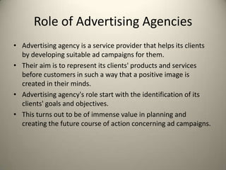 Role of Advertising AgenciesAdvertising agency is a service provider that helps its clients by developing suitable ad campaigns for them. Their aim is to represent its clients' products and services before customers in such a way that a positive image is created in their minds.Advertising agency's role start with the identification of its clients' goals and objectives. This turns out to be of immense value in planning and creating the future course of action concerning ad campaigns.
