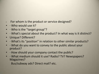 ·For whom is the product or service designed?· Who would use it?· Who is the "target group"?· What's special about the product? In what way is it distinct?Unique? Different?· What's its "position" in relation to other similar products?· What do you want to convey to the public about your product?· How should your company contact the public?· What medium should it use? Radio? TV? Newspapers? Magazines?Bus/subway ads? Direct mail? etc.