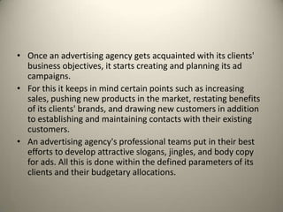 Once an advertising agency gets acquainted with its clients' business objectives, it starts creating and planning its ad campaigns. For this it keeps in mind certain points such as increasing sales, pushing new products in the market, restating benefits of its clients' brands, and drawing new customers in addition to establishing and maintaining contacts with their existing customers.An advertising agency's professional teams put in their best efforts to develop attractive slogans, jingles, and body copy for ads. All this is done within the defined parameters of its clients and their budgetary allocations.