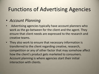 Functions of Advertising AgenciesAccount PlanningAdvertising agencies typically have account planners who work as the go-between for the client and the agent. They ensure that client needs are expressed to the research and creative teams. They also work to ensure that necessary information is transferred to the client regarding creative, research, competition or any of other factor that may somehow affect how the client's product gets marketed to consumers. Account planning is where agencies start their initial interaction with clients.