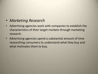 Marketing ResearchAdvertising agencies work with companies to establish the characteristics of their target markets through marketing research. Advertising agencies spend a substantial amount of time researching consumers to understand what they buy and what motivates them to buy.
