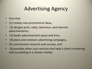 Advertising Agency Firm that (1) creates new promotional ideas,(2) designs print, radio, television, and internet advertisements,(3) books advertisement space and time,(4) plans and conducts advertising campaigns, (5) commissions research and surveys, and(6) provides other such services that help a client in entering and succeeding in a chosen market. 