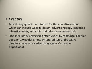 CreativeAdvertising agencies are known for their creative output, which can include website design, advertising copy, magazine advertisements, and radio and television commercials. The medium of advertising often varies by campaign. Graphic designers, web designers, writers, editors and creative directors make up an advertising agency's creative department.