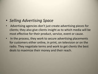 Selling Advertising SpaceAdvertising agencies don't just create advertising pieces for clients; they also give clients insight as to which media will be most effective for their product, service, event or cause.In the process, they work to secure advertising placements for customers either online, in print, on television or on the radio. They negotiate terms and work to get clients the best deals to maximize their money and their reach.