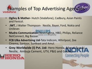 Examples of Top Advertising Agencies Ogilvy & Mather- Hutch (Vodafone), Cadbury, Asian Paints and Fevicol.  JWT, J Walter Thompson- Nestle, Bayer, Ford, Nokia and Unilever. MudraCommunication-Neutrogena, HBO, Philips, Reliance NetConnect, Big Bazaar.FCB Ulka Advertising Ltd-Tata Indicom, Whirlpool, Zee Cinema, Santoor, Sunfeast and Amul.Grey Worldwide (I) Pvt. Ltd- Hero Honda, Maruti Suzuki, Nestle, Ambuja Cement, UTV, P&G and Godrej.