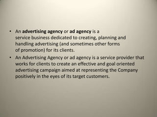 An advertising agency or ad agency is a service business dedicated to creating, planning and handling advertising (and sometimes other forms of promotion) for its clients.An Advertising Agency or ad agency is a service provider that works for clients to create an effective and goal oriented advertising campaign aimed at representing the Company positively in the eyes of its target customers.