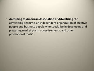 According to American Association of Advertising “An advertising agency is an independent organization of creative people and business people who specialize in developing and preparing market plans, advertisements, and other promotional tools”. 