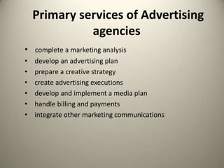  Primary services of Advertising agenciescomplete a marketing analysisdevelop an advertising planprepare a creative strategy create advertising executionsdevelop and implement a media planhandle billing and payments integrate other marketing communications