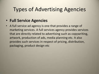 Types of Advertising AgenciesFull Service AgenciesA full service ad agency is one that provides a range of marketing services. A full services agency provides services that are directly related to advertising such as copywriting, artwork, production of ads, media planning etc. It also provides such services in respect of pricing, distribution, packaging, product design etc