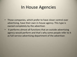 In House AgenciesThose companies, which prefer to have closer control over advertising, have their own in-house agency. This type is owned completely by the advertiser.It performs almost all functions that an outside advertising agency would perform and that’s why some people refer to it as full-service advertising department of the advertiser.