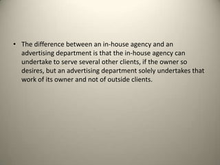 The difference between an in-house agency and an advertising department is that the in-house agency can undertake to serve several other clients, if the owner so desires, but an advertising department solely undertakes that work of its owner and not of outside clients.