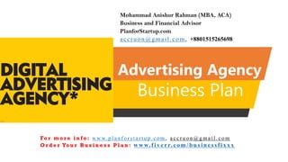 Advertising Agency
Business Plan
Mohammad Anishur Rahman (MBA, ACA)
Business and Financial Advisor
PlanforStartup.com
accr u o n @g mail.com , +8801515265698
Fo r m o r e i n f o : w w w. p l a n f o r s t a r t u p . c o m , a c c r u o n @ g m a i l . c o m
O r d e r Yo u r B u s i n e s s P l a n : www.f iv err.co m/businessfixx x
 