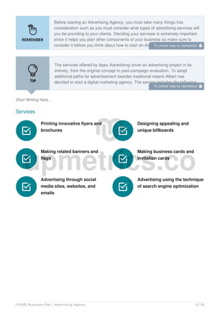 Before starting an Advertising Agency, you must take many things into
consideration such as you must consider what types of advertising services will
you be providing to your clients. Deciding your services is extremely important
since it helps you plan other components of your business so make sure to
consider it before you think about how to start an Advertising Agency.
Start Writing here...
The services offered by Apex Advertising cover an advertising project in its
entirety, from the original concept to post-campaign evaluation. To adopt
additional paths for advertisement besides traditional means Albert has
decided to start a digital marketing agency. The service includes the following:
Services
Printing innovative flyers and
brochures

Designing appealing and
unique billboards

Making related banners and
flags

Making business cards and
invitation cards

Advertising through social
media sites, websites, and
emails

Advertising using the technique
of search engine optimization

To unlock help try Upmetrics! 
To unlock help try Upmetrics! 
[YEAR] Business Plan | Advertising Agency 12 / 32
 