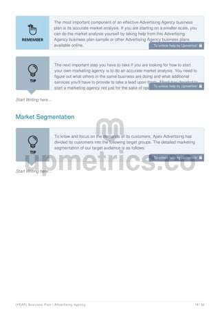 The most important component of an effective Advertising Agency business
plan is its accurate market analysis. If you are starting on a smaller scale, you
can do the market analysis yourself by taking help from this Advertising
Agency business plan sample or other Advertising Agency business plans
available online.
Start Writing here...
The next important step you have to take if you are looking for how to start
your own marketing agency is to do an accurate market analysis. You need to
figure out what others in the same business are doing and what additional
services you’ll have to provide to take a lead upon them. Albert has decided to
start a marketing agency not just for the sake of opening his own business but
Market Segmentation
Start Writing here...
To know and focus on the demands of its customers, Apex Advertising has
divided its customers into the following target groups. The detailed marketing
segmentation of our target audience is as follows:
To unlock help try Upmetrics! 
To unlock help try Upmetrics! 
To unlock help try Upmetrics! 
[YEAR] Business Plan | Advertising Agency 14 / 32
 