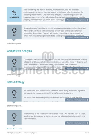 After identifying the market demand, market trends, and the potential
customers of the startup, the next step is to define an effective strategy for
attracting those clients. Like marketing analysis, sales strategy is also an
important component of an Advertising Agency business startup and must be
properly planned before you think about starting your own Advertising Agency
Business.
Start Writing here...
Apex Advertising's strategy is to utilize the extensive network of contacts both
Albert and Lesly have with companies already sold on the value of email
marketing. In addition, Promerit will use its internal expertise to launch an
email marketing campaign directed at a select group of its target customers.
Competitive Analysis
Start Writing here...
Our biggest competitive advantage is that our company will not only be making
billboards and banners but in addition to these, we will be hiring IT Experts and
Web Developers to advertise through digital media. Our skilled and
experienced employees will make your website SEO friendly. Secondly, our
staff especially web developers are highly experienced and despite their prior
Sales Strategy
Start Writing here...
We’ll ensure a 25% increase in our website traffic every month and a gradual
increase in our means to convert that traffic to our customers.
We’ll SEO our website to give our customers an example of how we work.
We’ll advertise us by posting appealing billboards and banners in public places
Sales Forecast
The following is the sales forecast for three years. We have no cost of sales,
as all of our deliverables is electronic, and our labor costs are included in the
Personnel table.
To unlock help try Upmetrics! 
To unlock help try Upmetrics! 
To unlock help try Upmetrics! 
To unlock help try Upmetrics! 
To unlock help try Upmetrics! 
[YEAR] Business Plan | Advertising Agency 18 / 32
 