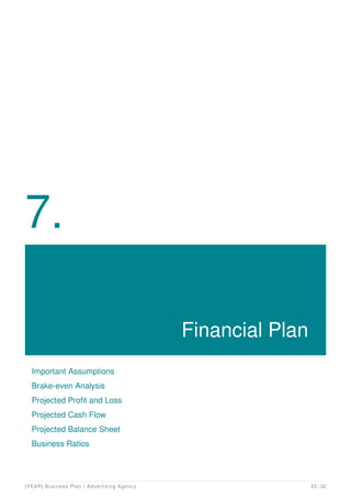 7.
Financial Plan
Important Assumptions
Brake-even Analysis
Projected Profit and Loss
Projected Cash Flow
Projected Balance Sheet
Business Ratios
[YEAR] Business Plan | Advertising Agency 23 / 32
 