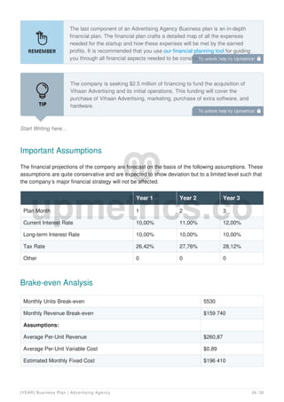 The last component of an Advertising Agency Business plan is an in-depth
financial plan. The financial plan crafts a detailed map of all the expenses
needed for the startup and how these expenses will be met by the earned
profits. It is recommended that you use our financial planning tool for guiding
you through all financial aspects needed to be considered for starting an
Advertising Agency.
Start Writing here...
The company is seeking $2.5 million of financing to fund the acquisition of
Vihaan Advertising and its initial operations. This funding will cover the
purchase of Vihaan Advertising, marketing, purchase of extra software, and
hardware.
Important Assumptions
The financial projections of the company are forecast on the basis of the following assumptions. These
assumptions are quite conservative and are expected to show deviation but to a limited level such that
the company’s major financial strategy will not be affected.
Year 1 Year 2 Year 3
Plan Month 1 2 3
Current Interest Rate 10,00% 11,00% 12,00%
Long-term Interest Rate 10,00% 10,00% 10,00%
Tax Rate 26,42% 27,76% 28,12%
Other 0 0 0
Brake-even Analysis
Monthly Units Break-even 5530
Monthly Revenue Break-even $159 740
Assumptions:
Average Per-Unit Revenue $260,87
Average Per-Unit Variable Cost $0,89
Estimated Monthly Fixed Cost $196 410
To unlock help try Upmetrics! 
To unlock help try Upmetrics! 
[YEAR] Business Plan | Advertising Agency 24 / 32
 