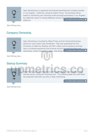 Start Writing here...
Apex Advertising is a registered and licensed advertisement company located
in Los Angeles – California, owned by Albert Finney. The business will be
based on advertising and marketing small and large businesses in Los Angeles
by traditional means of making billboards and by using digital and social
platforms.
Company Ownership
Start Writing here...
Apex Advertising is founded by Albert Finney and her friend and business
partner for many years Lesly Henderson. They both graduated from the
University of California, Beckley with BA in Mass Communications and they
have a combined experience that revolves around corporate branding and
advertising, market researching, sales, web designing, graphic designing, and
Startup Summary
Start Writing here...
Albert Finney and Lesly Henderson will invest equally in the company. They
will also secure a long-term business loan. The following table and chart show
the projected initial start-up costs of Apex Advertising.
To unlock help try Upmetrics! 
To unlock help try Upmetrics! 
To unlock help try Upmetrics! 
[YEAR] Business Plan | Advertising Agency 8 / 32
 
