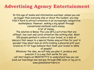 In this age of media and information overload, unless you can
go bigger than everyone else or shout the loudest, you may
find it hard to attract attention in an increasingly competitive
marketplace. However, making a big splash through
conventional methods costs money.
A lot of money.
The solution is Below The Line (BTL) activities that are
offbeat, low-cost and catch attention like nothing else. Want
100 people painted in colors of your brand, or a mob of
dancers that sways to a special theme song written for you? A
parade? How about men on stilts holding a placards with your
brand on it? Or huge balloons that flash your brand to lakhs
of people?
Whatever the idea, we will help you plan it, produce and
execute it in a way that works for you.
call Amit Gupta on 9820797773 to understand how you can
book our hoardings now and pay through EMI later or log on to
www.globaladvertisers.in
 
