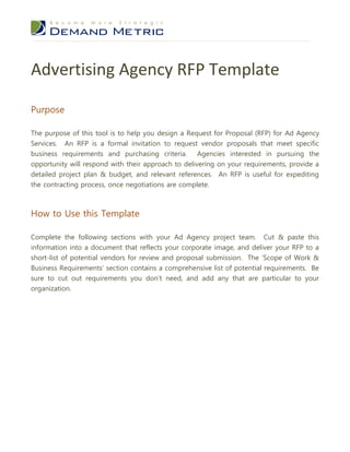 Advertising Agency RFP Template

Purpose

The purpose of this tool is to help you design a Request for Proposal (RFP) for Ad Agency
Services. An RFP is a formal invitation to request vendor proposals that meet specific
business requirements and purchasing criteria. Agencies interested in pursuing the
opportunity will respond with their approach to delivering on your requirements, provide a
detailed project plan & budget, and relevant references. An RFP is useful for expediting
the contracting process, once negotiations are complete.



How to Use this Template

Complete the following sections with your Ad Agency project team.       Cut & paste this
information into a document that reflects your corporate image, and deliver your RFP to a
short-list of potential vendors for review and proposal submission. The ‘Scope of Work &
Business Requirements’ section contains a comprehensive list of potential requirements. Be
sure to cut out requirements you don’t need, and add any that are particular to your
organization.
 