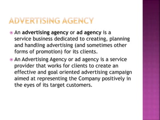  An advertising agency or ad agency is a
service business dedicated to creating, planning
and handling advertising (and sometimes other
forms of promotion) for its clients.
 An Advertising Agency or ad agency is a service
provider that works for clients to create an
effective and goal oriented advertising campaign
aimed at representing the Company positively in
the eyes of its target customers.
 