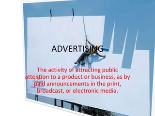 ADVERTISING The activity of attracting public attention to a product or business, as by paid announcements in the print, broadcast, or electronic media. 