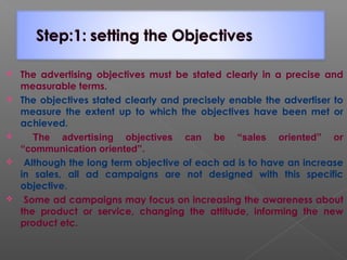  The advertising objectives must be stated clearly in a precise and
measurable terms.
 The objectives stated clearly and precisely enable the advertiser to
measure the extent up to which the objectives have been met or
achieved.
 The advertising objectives can be “sales oriented” or
“communication oriented”.
 Although the long term objective of each ad is to have an increase
in sales, all ad campaigns are not designed with this specific
objective.
 Some ad campaigns may focus on increasing the awareness about
the product or service, changing the attitude, informing the new
product etc.
 