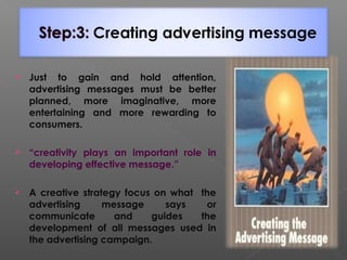 Just to gain and hold attention,
advertising messages must be better
planned, more imaginative, more
entertaining and more rewarding to
consumers.
 “creativity plays an important role in
developing effective message.”
 A creative strategy focus on what the
advertising message says or
communicate and guides the
development of all messages used in
the advertising campaign.
 