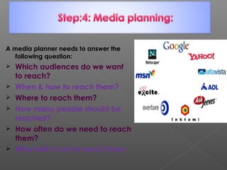 A media planner needs to answer the
following question:
 Which audiences do we want
to reach?
 When & how to reach them?
 Where to reach them?
 How many people should be
reached?
 How often do we need to reach
them?
 What will it cost to reach them.
 