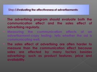  The advertising program should evaluate both the
communication effect and the sales effect of
advertising regularly.
 Measuring the communication effects of an
advertisement-copy testing- tells whether the ad is
communicating well.
 The sales effect of advertising are often harder to
measure than the communication effect because
sales are effected by many factors besides
advertising- such as product features, price and
availability.
 