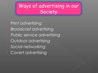 Ways of advertising in our
Society
 Print advertising
 Broadcast advertising
 Public service advertising
 Outdoor advertising
 Social networking
 Covert advertising
 