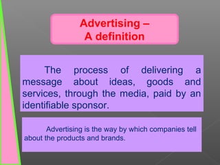 The process of delivering a
message about ideas, goods and
services, through the media, paid by an
identifiable sponsor.
Advertising –
A definition
Advertising is the way by which companies tell
about the products and brands.
 